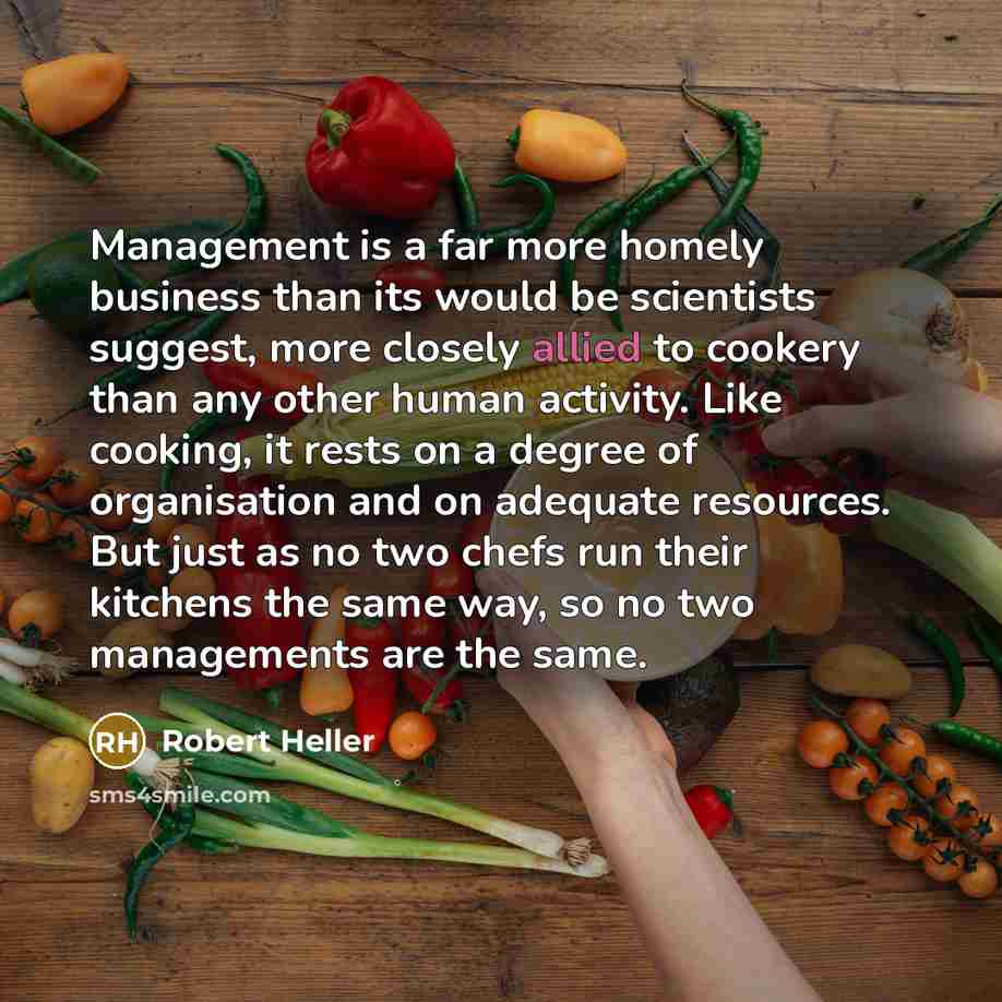 “Management is a far more homely business than its would be scientists suggest, more closely allied to cookery than any other human activity. Like cooking, it rests on a degree of organisation and on adequate resources. But just as no two chefs run their kitchens the same way, so no two managements…” quote by Robert Heller