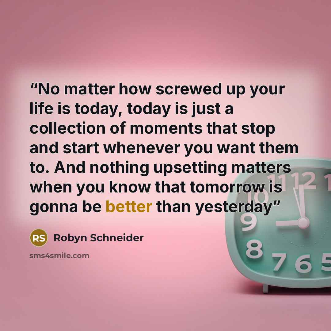 “No matter how screwed up your life is today, today is just a collection of moments that stop and start whenever you want them to. And nothing upsetting matters when you know that tomorrow is gonna be better than yesterday” quote by Robyn Schneider