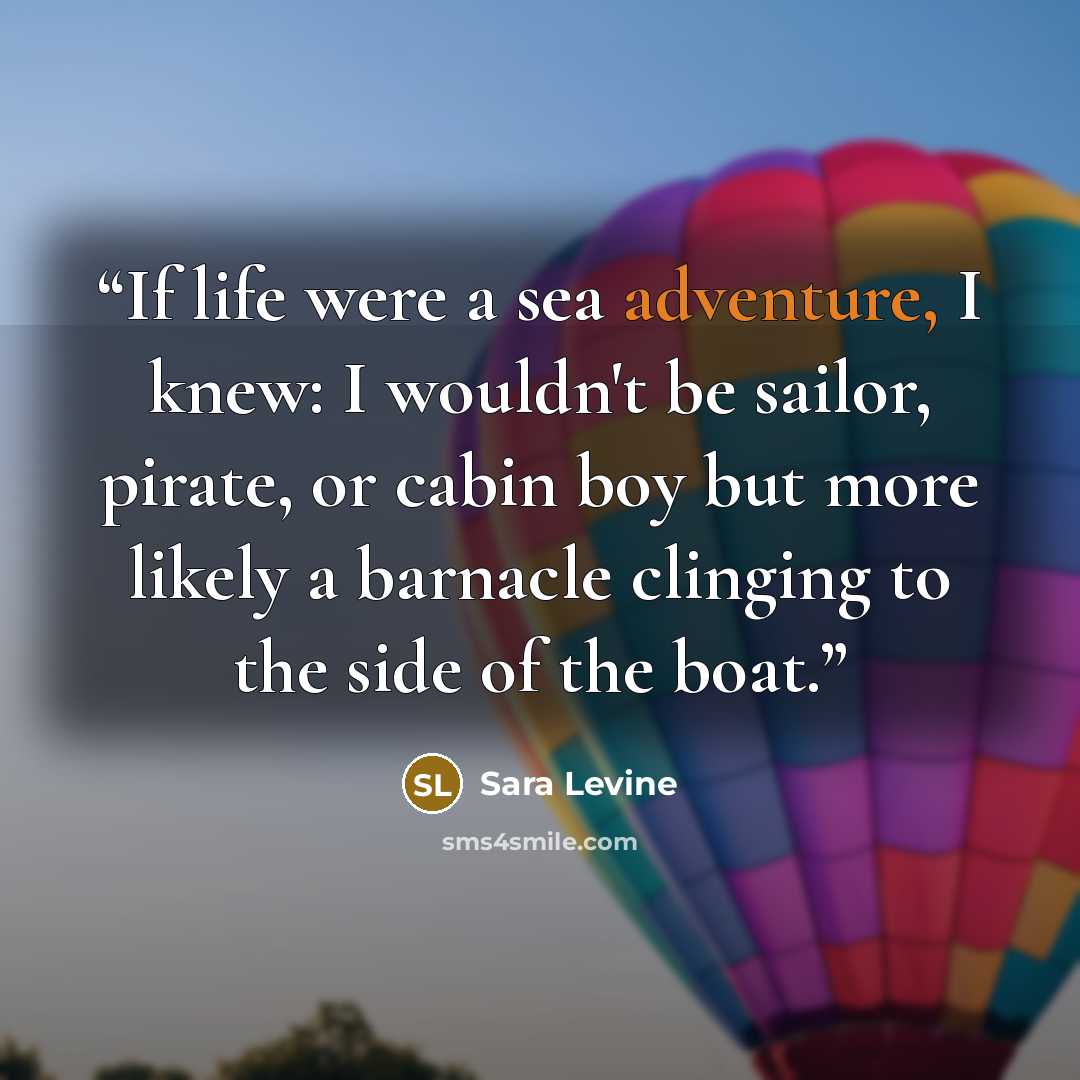 “If life were a sea adventure, I knew: I wouldn't be sailor, pirate, or cabin boy but more likely a barnacle clinging to the side of the boat.” quote by Sara Levine