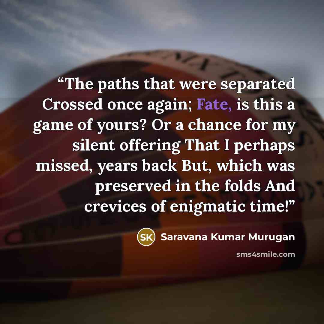 “The paths that were separated Crossed once again; Fate, is this a game of yours? Or a chance for my silent offering That I perhaps missed, years back But, which was preserved in the folds And crevices of enigmatic time!” quote by Saravana Kumar Murugan