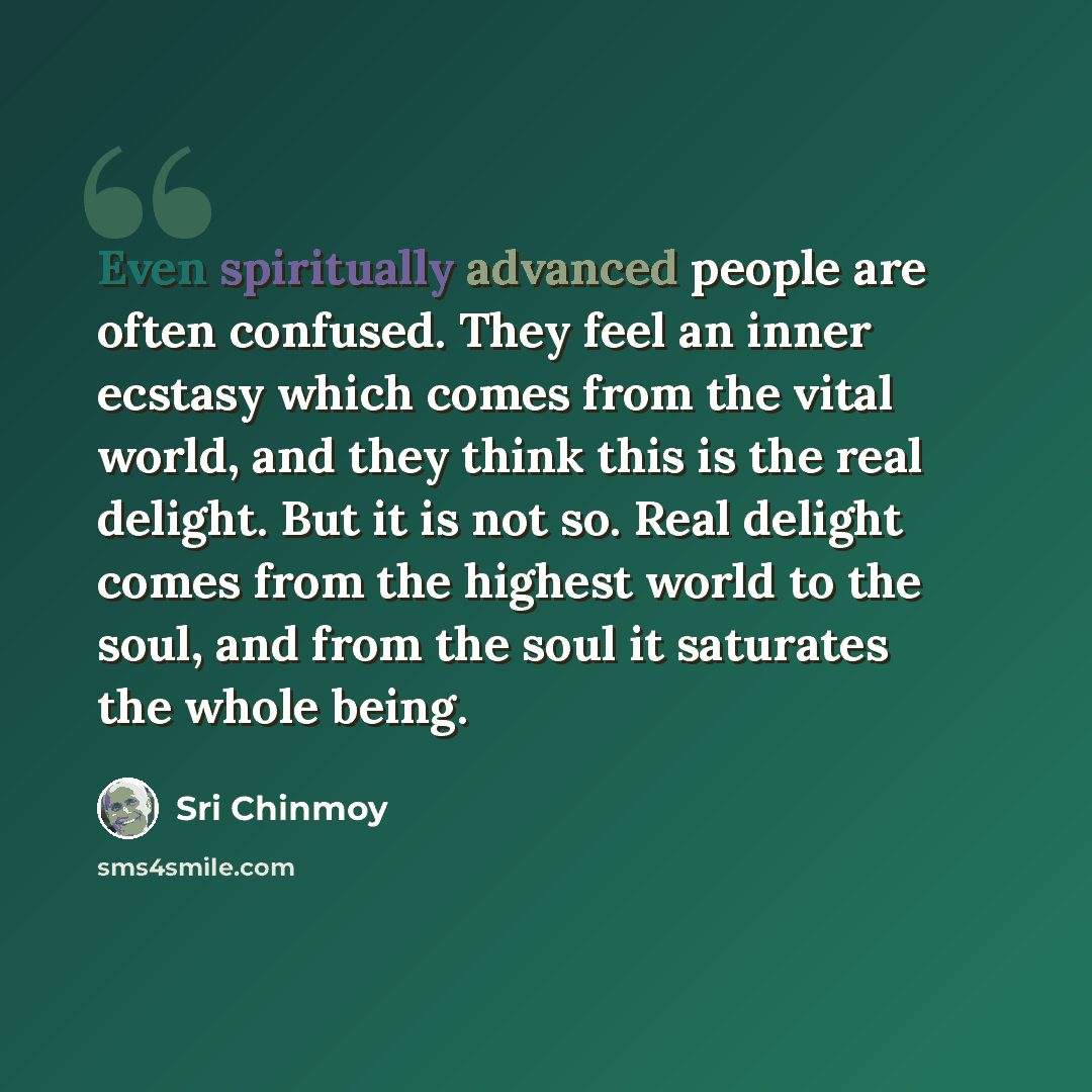 “Even spiritually advanced people are often confused. They feel an inner ecstasy which comes from the vital world, and they think this is the real delight. But it is not so. Real delight comes from the highest world to the soul, and from the soul it saturates the whole being.” quote by Sri Chinmoy