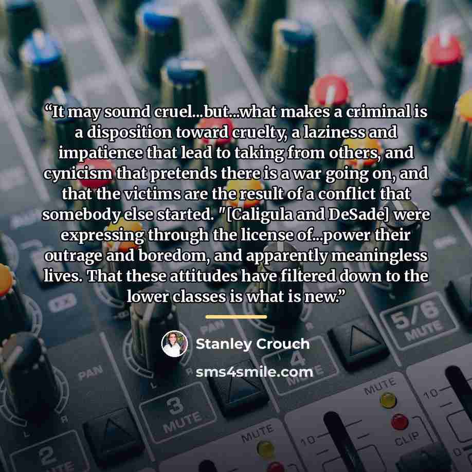 “It may sound cruel...but...what makes a criminal is a disposition toward cruelty, a laziness and impatience that lead to taking from others, and cynicism that pretends there is a war going on, and that the victims are the result of a conflict that somebody else started. "[Caligula and DeSade] were…” quote by Stanley Crouch