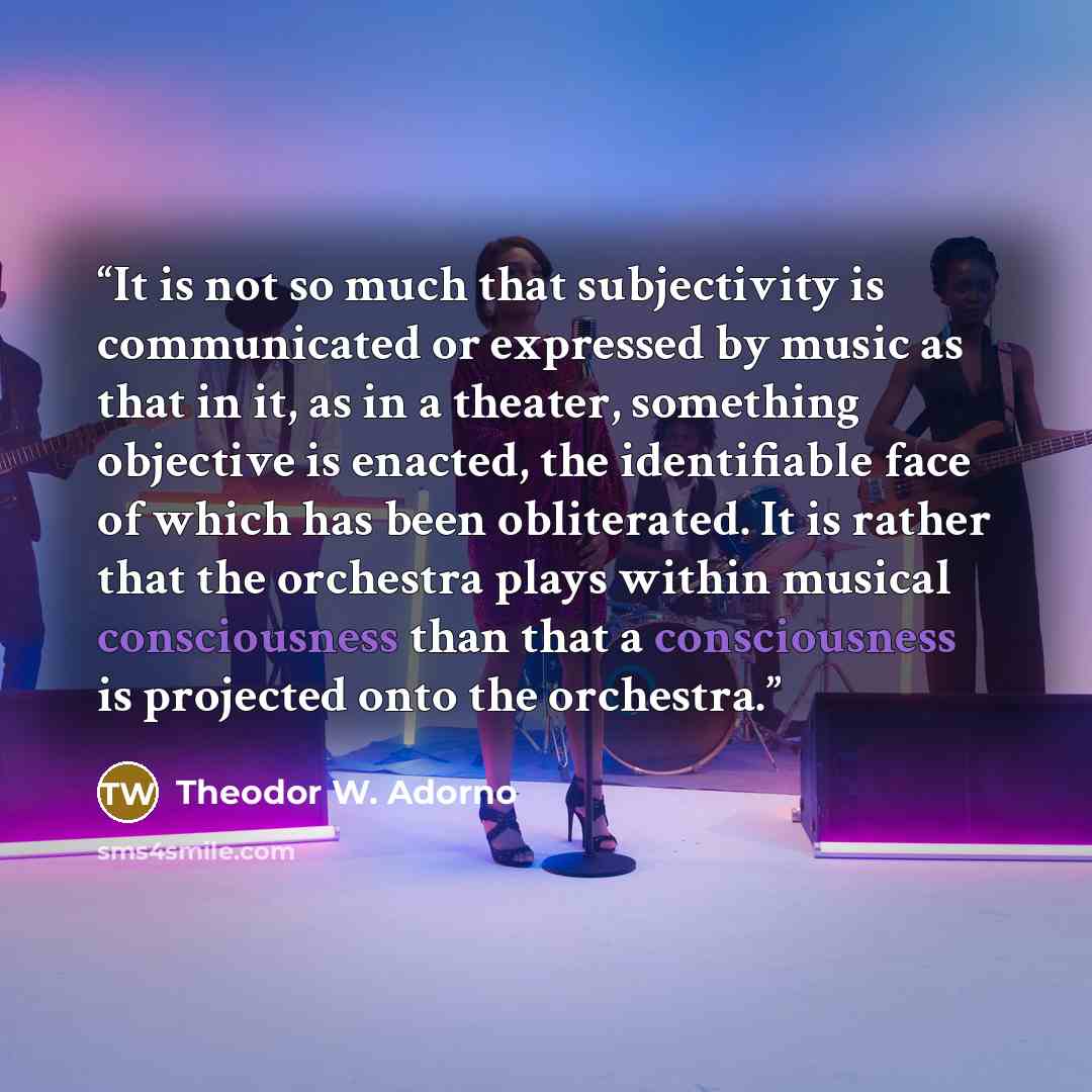 “It is not so much that subjectivity is communicated or expressed by music as that in it, as in a theater, something objective is enacted, the identifiable face of which has been obliterated. It is rather that the orchestra plays within musical consciousness than that a consciousness is projected…” quote by Theodor W. Adorno
