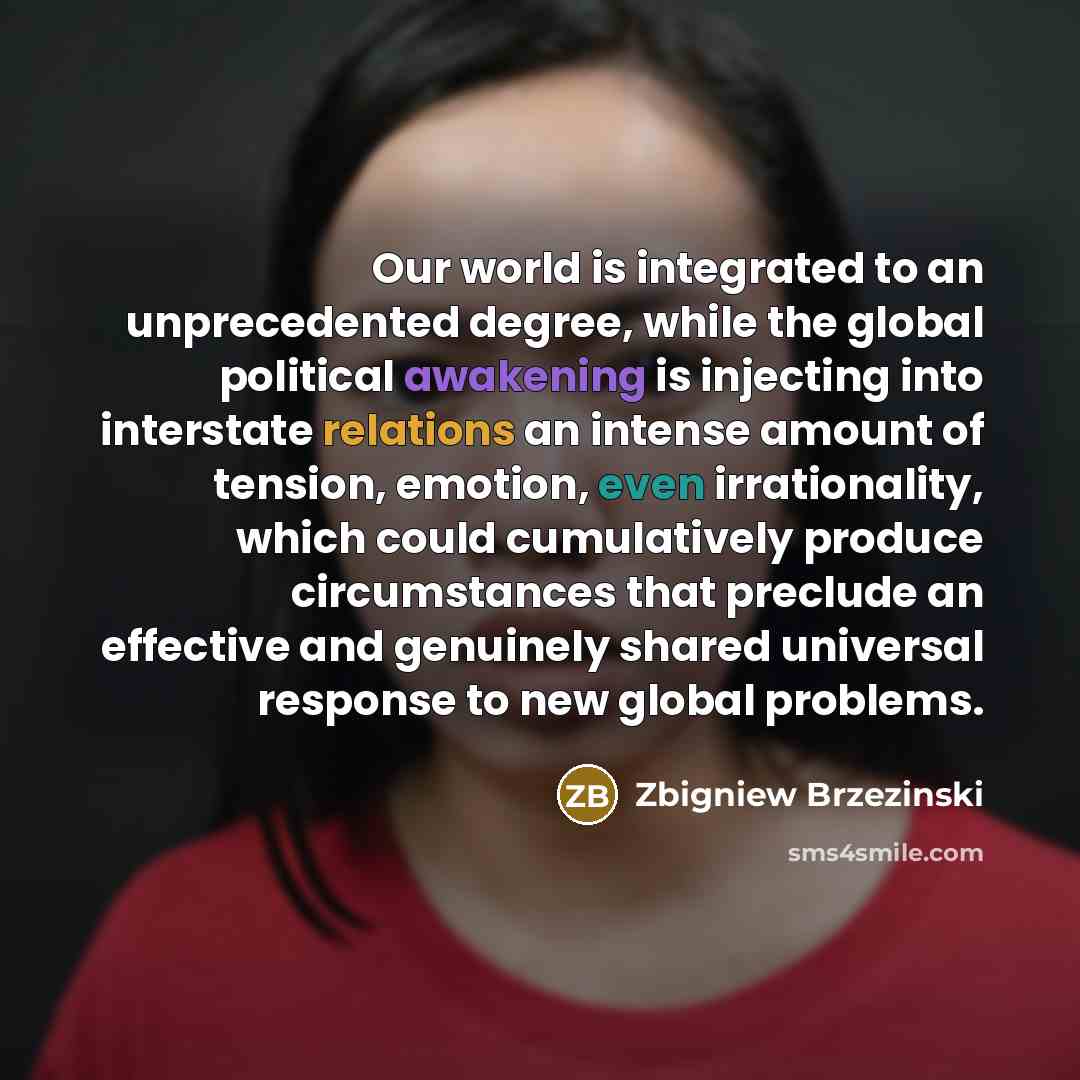 “Our world is integrated to an unprecedented degree, while the global political awakening is injecting into interstate relations an intense amount of tension, emotion, even irrationality, which could cumulatively produce circumstances that preclude an effective and genuinely shared universal…” quote by Zbigniew Brzezinski