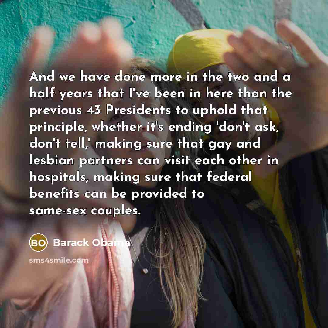 “And we have done more in the two and a half years that I've been in here than the previous 43 Presidents to uphold that principle, whether it's ending 'don't ask, don't tell,' making sure that gay and lesbian partners can visit each other in hospitals, making sure that federal benefits can be…” quote by Barack Obama