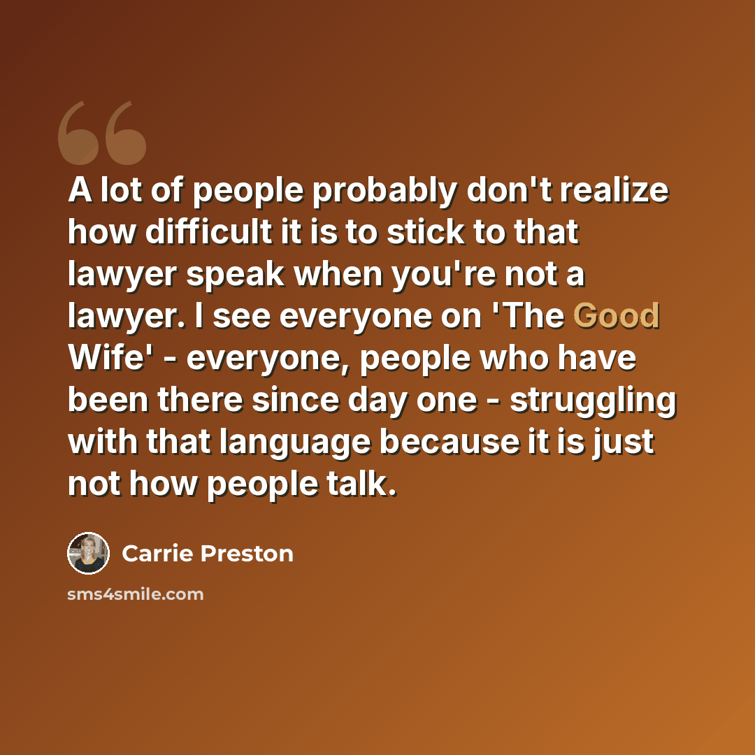 “A lot of people probably don't realize how difficult it is to stick to that lawyer speak when you're not a lawyer. I see everyone on 'The Good Wife' - everyone, people who have been there since day one - struggling with that language because it is just not how people talk.” quote by Carrie Preston
