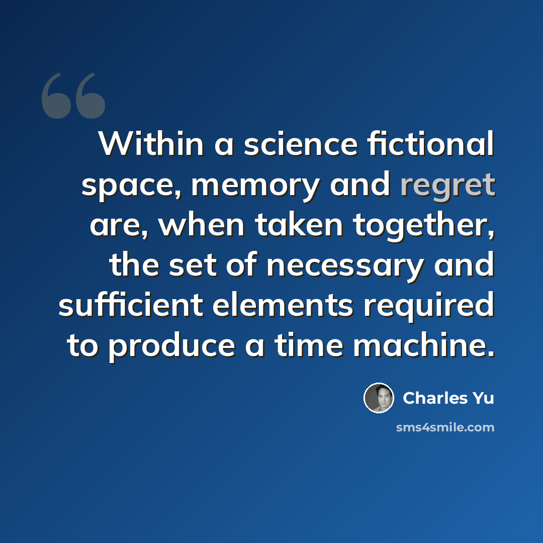 “Within a science fictional space, memory and regret are, when taken together, the set of necessary and sufficient elements required to produce a time machine.” quote by Charles Yu