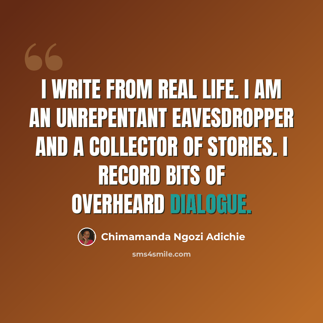 “I write from real life. I am an unrepentant eavesdropper and a collector of stories. I record bits of overheard dialogue.” quote by Chimamanda Ngozi Adichie