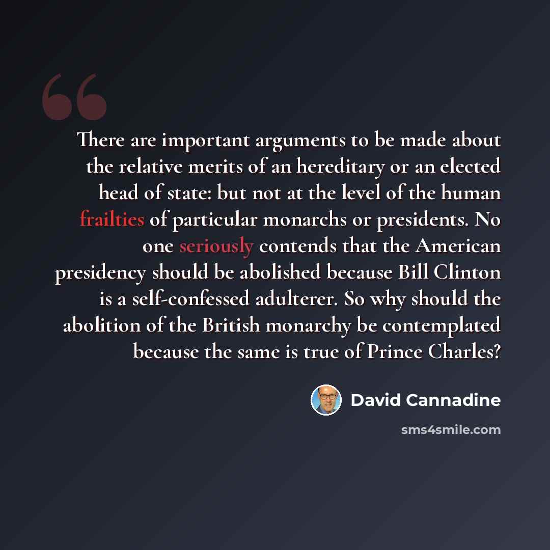 “There are important arguments to be made about the relative merits of an hereditary or an elected head of state: but not at the level of the human frailties of particular monarchs or presidents. No one seriously contends that the American presidency should be abolished because Bill Clinton is a…” quote by David Cannadine