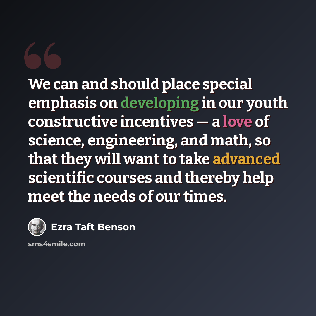 “We can and should place special emphasis on developing in our youth constructive incentives — a love of science, engineering, and math, so that they will want to take advanced scientific courses and thereby help meet the needs of our times.” quote by Ezra Taft Benson
