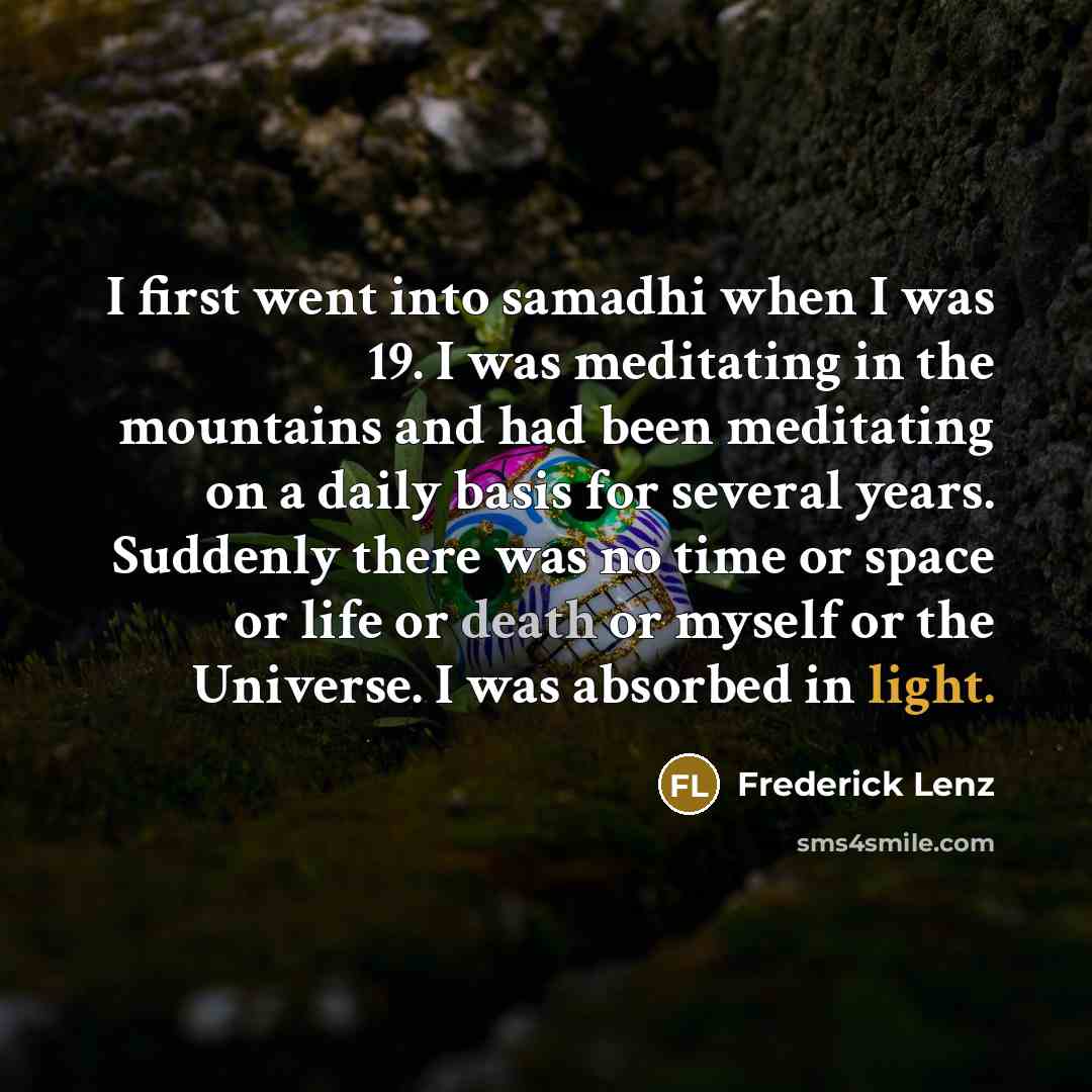 “I first went into samadhi when I was 19. I was meditating in the mountains and had been meditating on a daily basis for several years. Suddenly there was no time or space or life or death or myself or the Universe. I was absorbed in light.” quote by Frederick Lenz