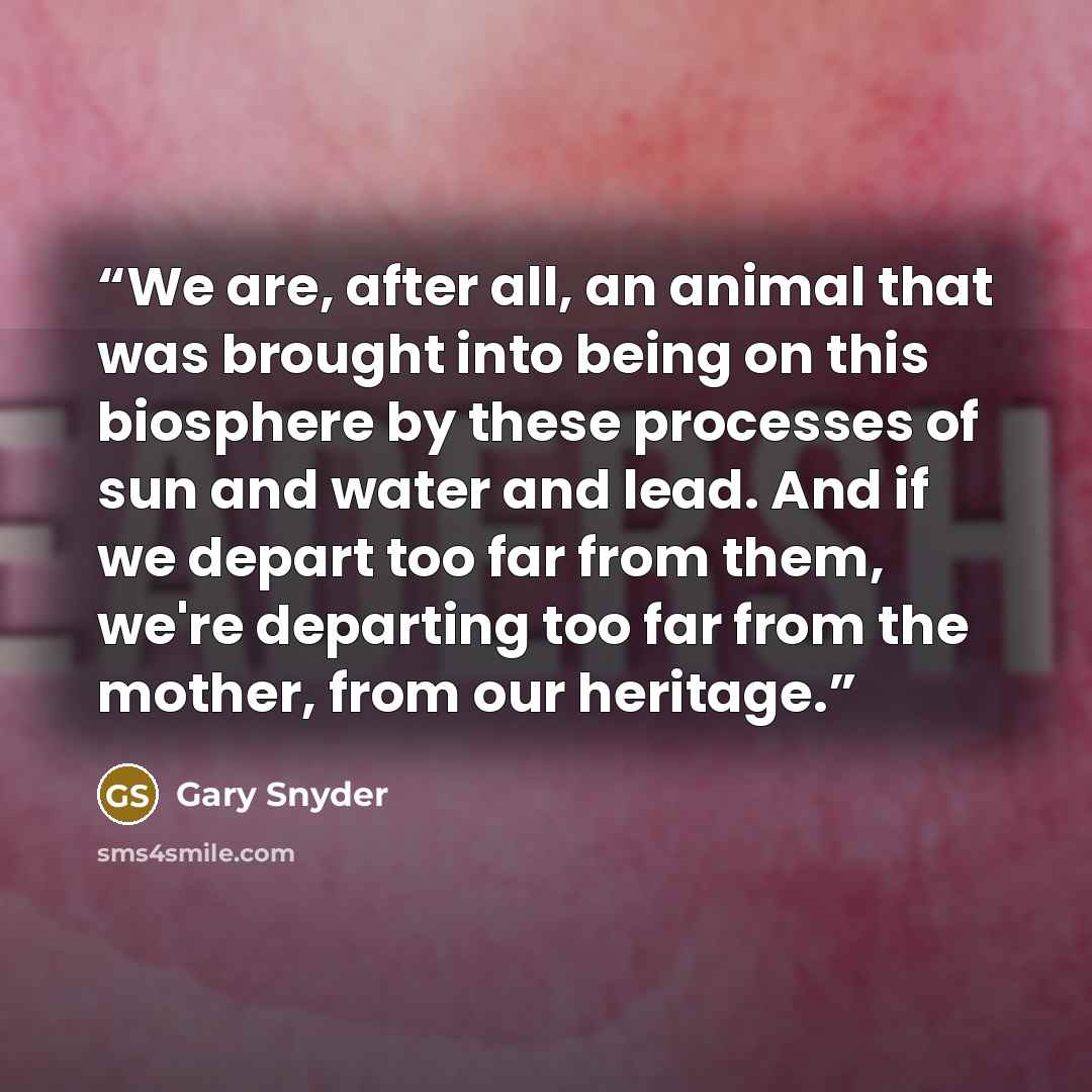 “We are, after all, an animal that was brought into being on this biosphere by these processes of sun and water and lead. And if we depart too far from them, we're departing too far from the mother, from our heritage.” quote by Gary Snyder