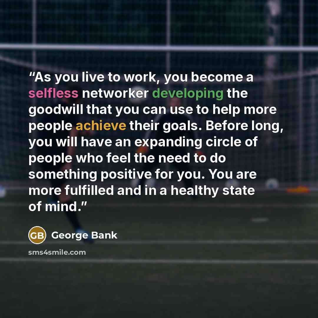 “As you live to work, you become a selfless networker developing the goodwill that you can use to help more people achieve their goals. Before long, you will have an expanding circle of people who feel the need to do something positive for you. You are more fulfilled and in a healthy state of mind.” quote by George Bank