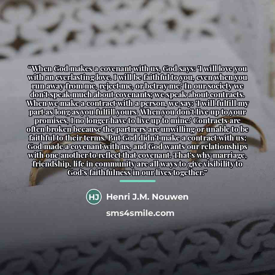 “When God makes a covenant with us, God says: 'I will love you with an everlasting love. I will be faithful to you, even when you run away from me, reject me, or betray me.' In our society we don’t speak much about covenants; we speak about contracts. When we make a contract with a person, we say…” quote by Henri J.M. Nouwen