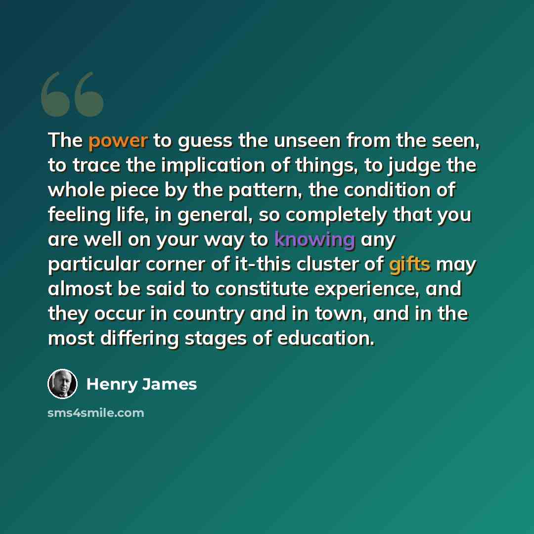 “The power to guess the unseen from the seen, to trace the implication of things, to judge the whole piece by the pattern, the condition of feeling life, in general, so completely that you are well on your way to knowing any particular corner of it-this cluster of gifts may almost be said to…” quote by Henry James