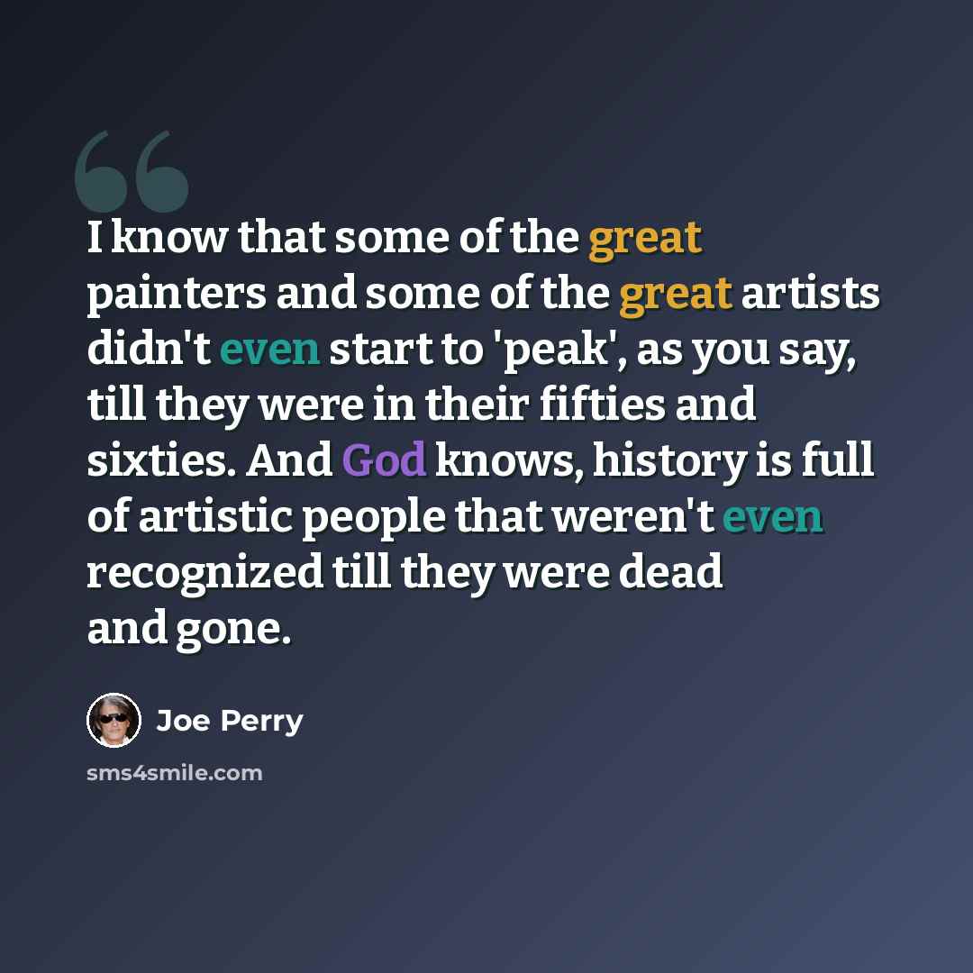 “I know that some of the great painters and some of the great artists didn't even start to 'peak', as you say, till they were in their fifties and sixties. And God knows, history is full of artistic people that weren't even recognized till they were dead and gone.” quote by Joe Perry