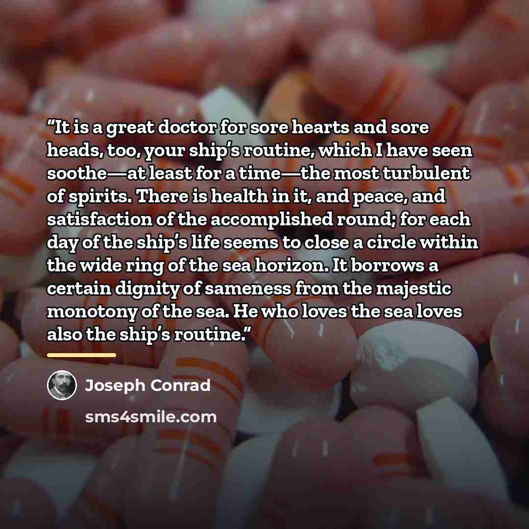 “It is a great doctor for sore hearts and sore heads, too, your ship’s routine, which I have seen soothe—at least for a time—the most turbulent of spirits. There is health in it, and peace, and satisfaction of the accomplished round; for each day of the ship’s life seems to close a circle within…” quote by Joseph Conrad