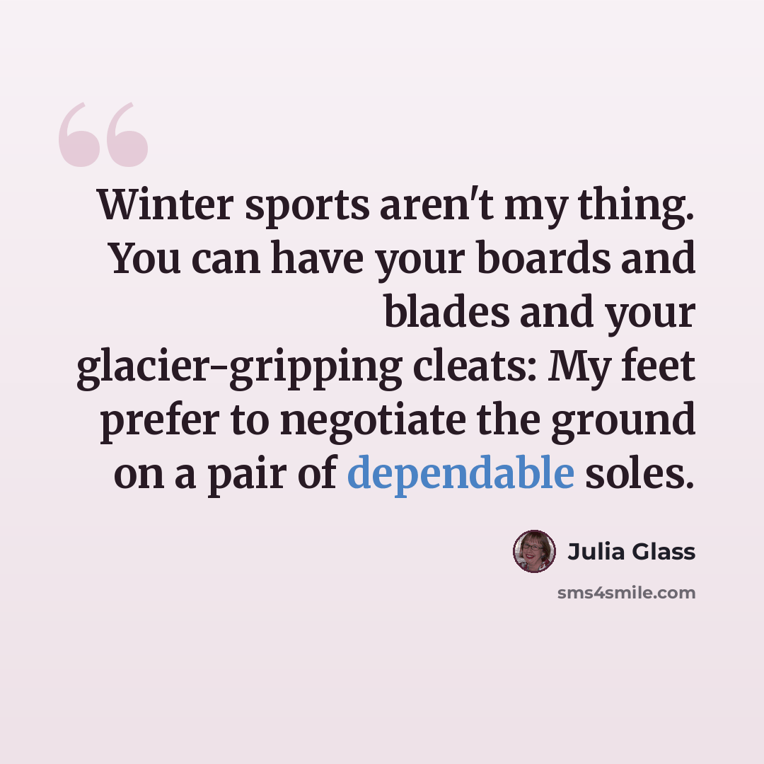 “Winter sports aren't my thing. You can have your boards and blades and your glacier-gripping cleats: My feet prefer to negotiate the ground on a pair of dependable soles.” quote by Julia Glass