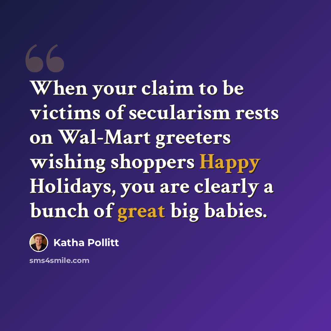 “When your claim to be victims of secularism rests on Wal-Mart greeters wishing shoppers Happy Holidays, you are clearly a bunch of great big babies.” quote by Katha Pollitt