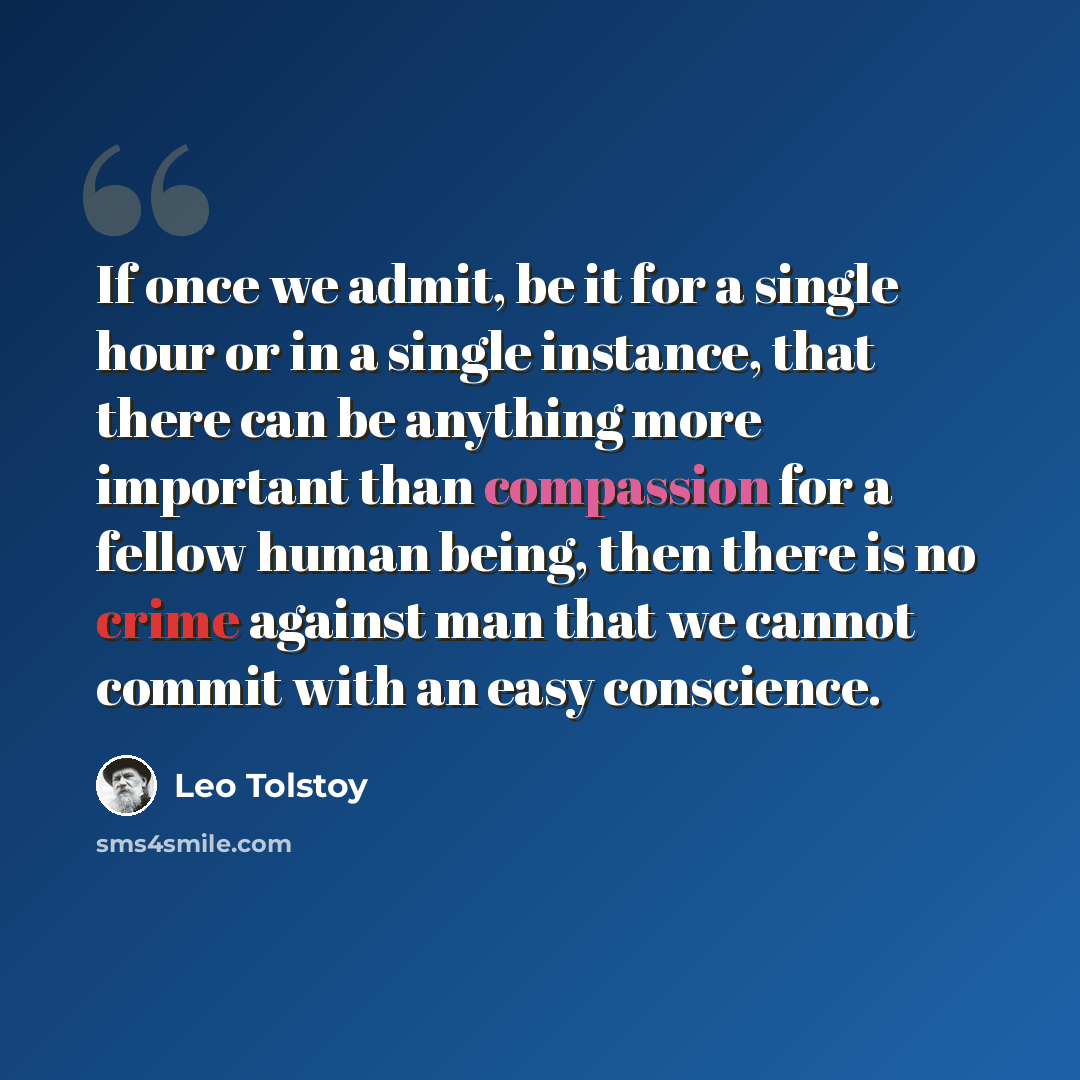“If once we admit, be it for a single hour or in a single instance, that there can be anything more important than compassion for a fellow human being, then there is no crime against man that we cannot commit with an easy conscience.” quote by Leo Tolstoy