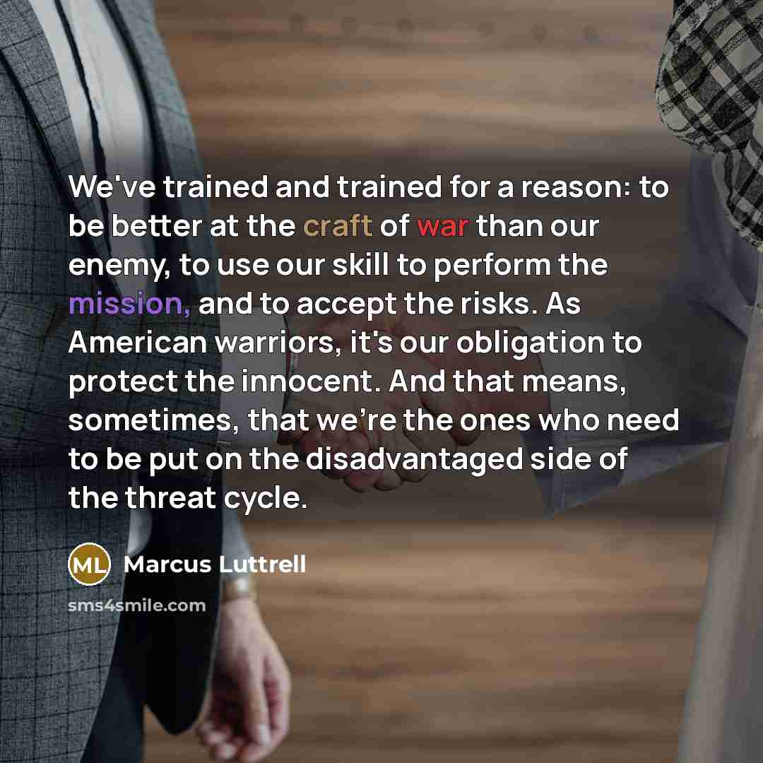 “We've trained and trained for a reason: to be better at the craft of war than our enemy, to use our skill to perform the mission, and to accept the risks. As American warriors, it's our obligation to protect the innocent. And that means, sometimes, that we're the ones who need to be put on the…” quote by Marcus Luttrell