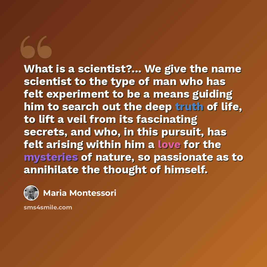 “What is a scientist?... We give the name scientist to the type of man who has felt experiment to be a means guiding him to search out the deep truth of life, to lift a veil from its fascinating secrets, and who, in this pursuit, has felt arising within him a love for the mysteries of nature, so…” quote by Maria Montessori