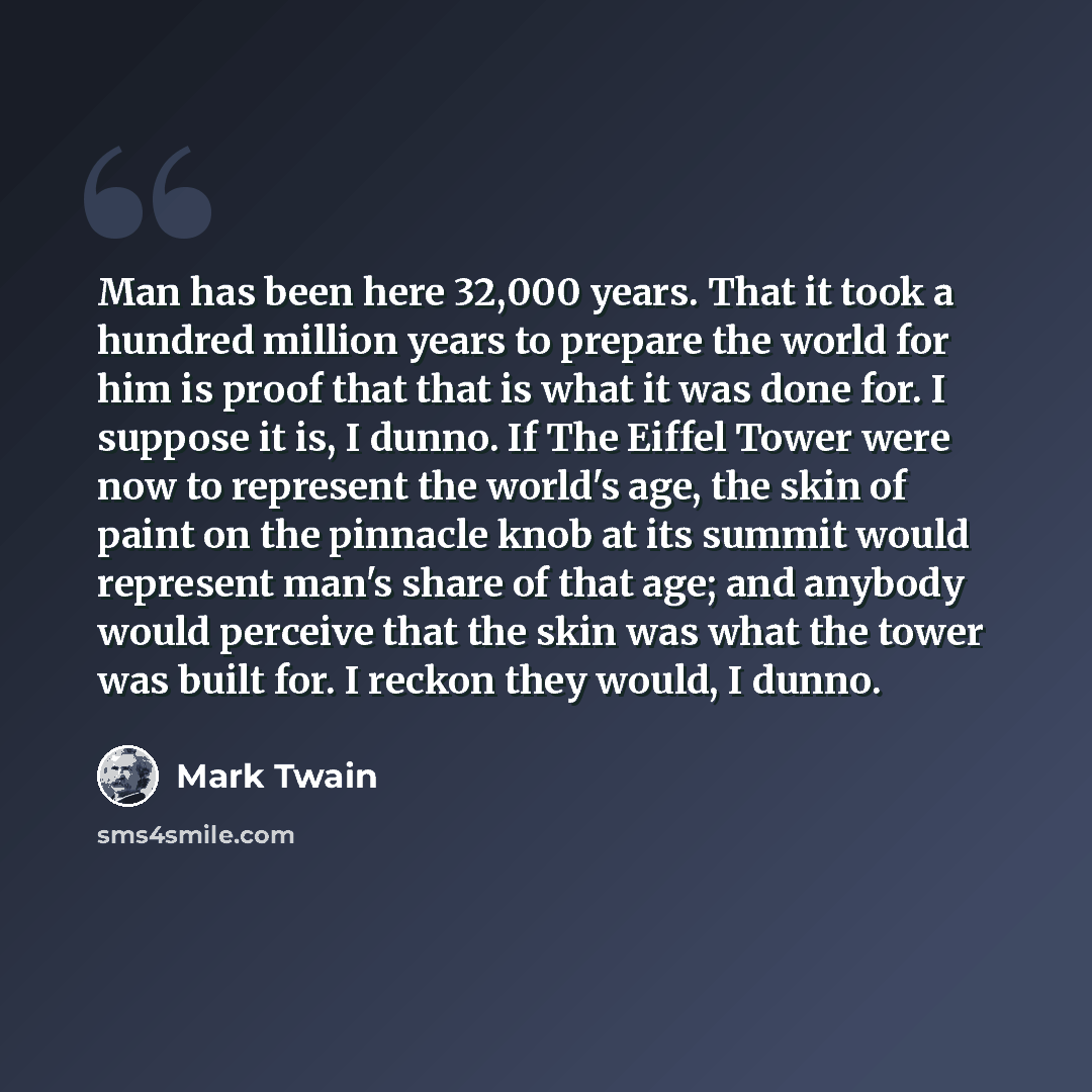 “Man has been here 32,000 years. That it took a hundred million years to prepare the world for him is proof that that is what it was done for. I suppose it is, I dunno. If The Eiffel Tower were now to represent the world's age, the skin of paint on the pinnacle knob at its summit would represent…” quote by Mark Twain
