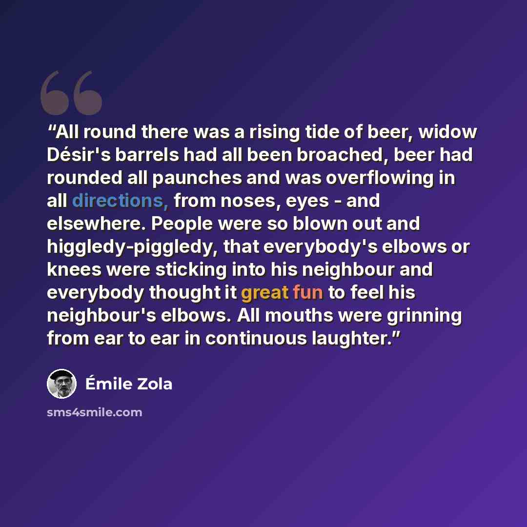 “All round there was a rising tide of beer, widow Désir's barrels had all been broached, beer had rounded all paunches and was overflowing in all directions, from noses, eyes - and elsewhere. People were so blown out and higgledy-piggledy, that everybody's elbows or knees were sticking into his…” quote by Émile Zola
