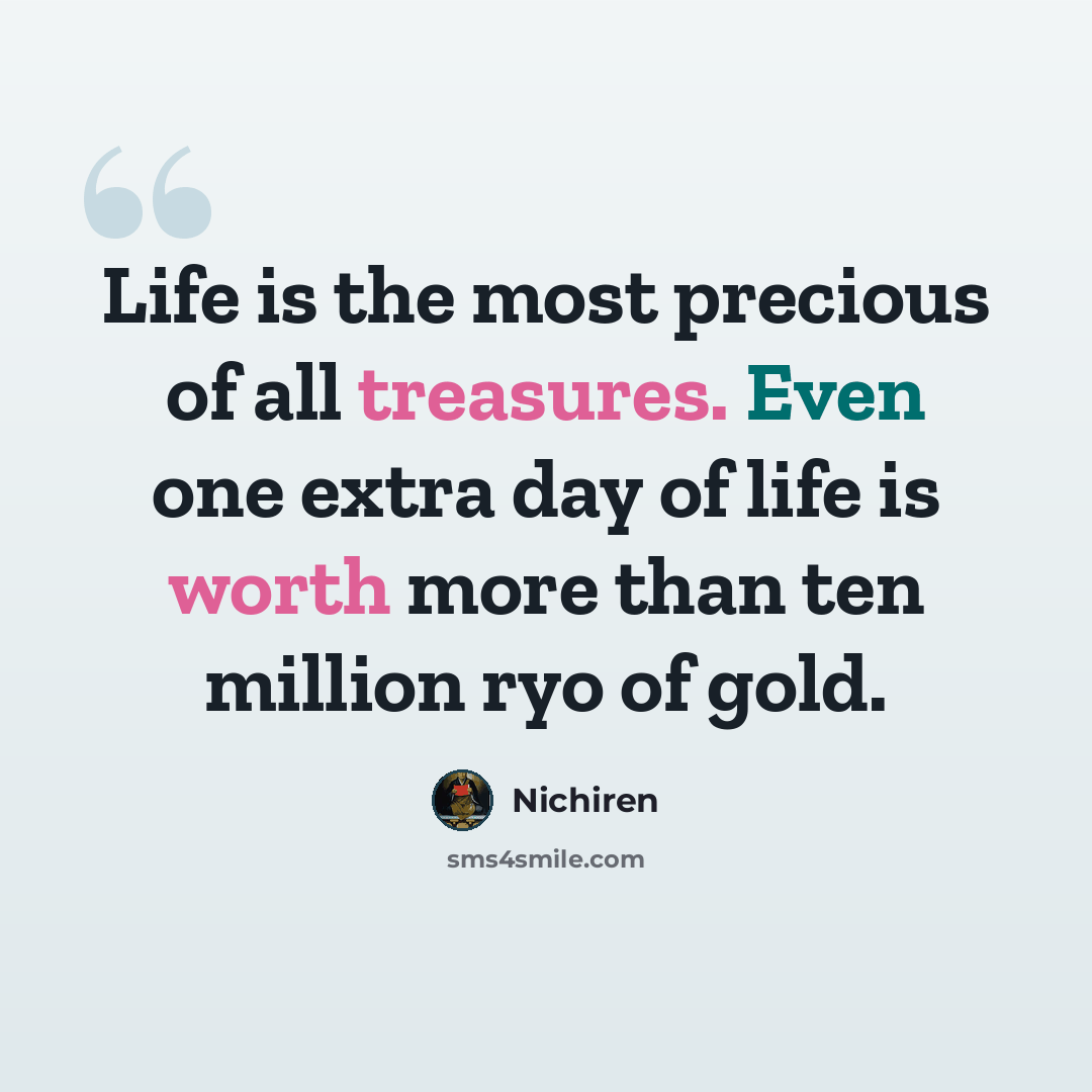 “Life is the most precious of all treasures. Even one extra day of life is worth more than ten million ryo of gold.” quote by Nichiren