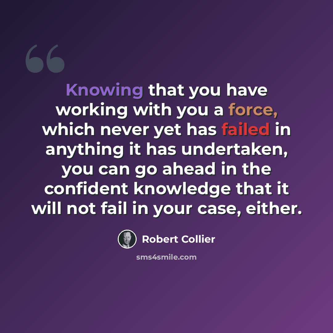 “Knowing that you have working with you a force, which never yet has failed in anything it has undertaken, you can go ahead in the confident knowledge that it will not fail in your case, either.” quote by Robert Collier