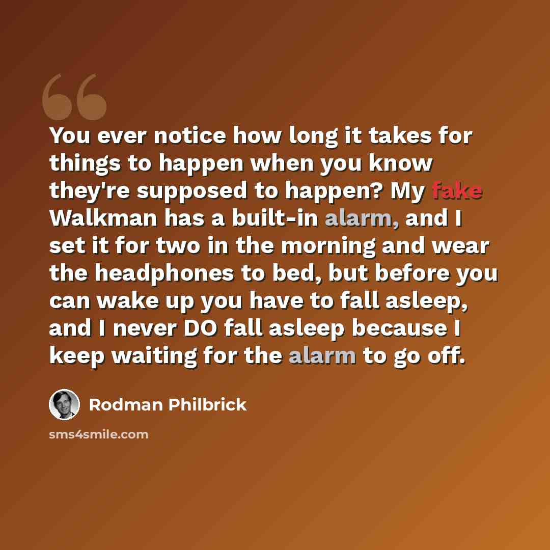 “You ever notice how long it takes for things to happen when you know they're supposed to happen? My fake Walkman has a built-in alarm, and I set it for two in the morning and wear the headphones to bed, but before you can wake up you have to fall asleep, and I never DO fall asleep because I keep…” quote by Rodman Philbrick