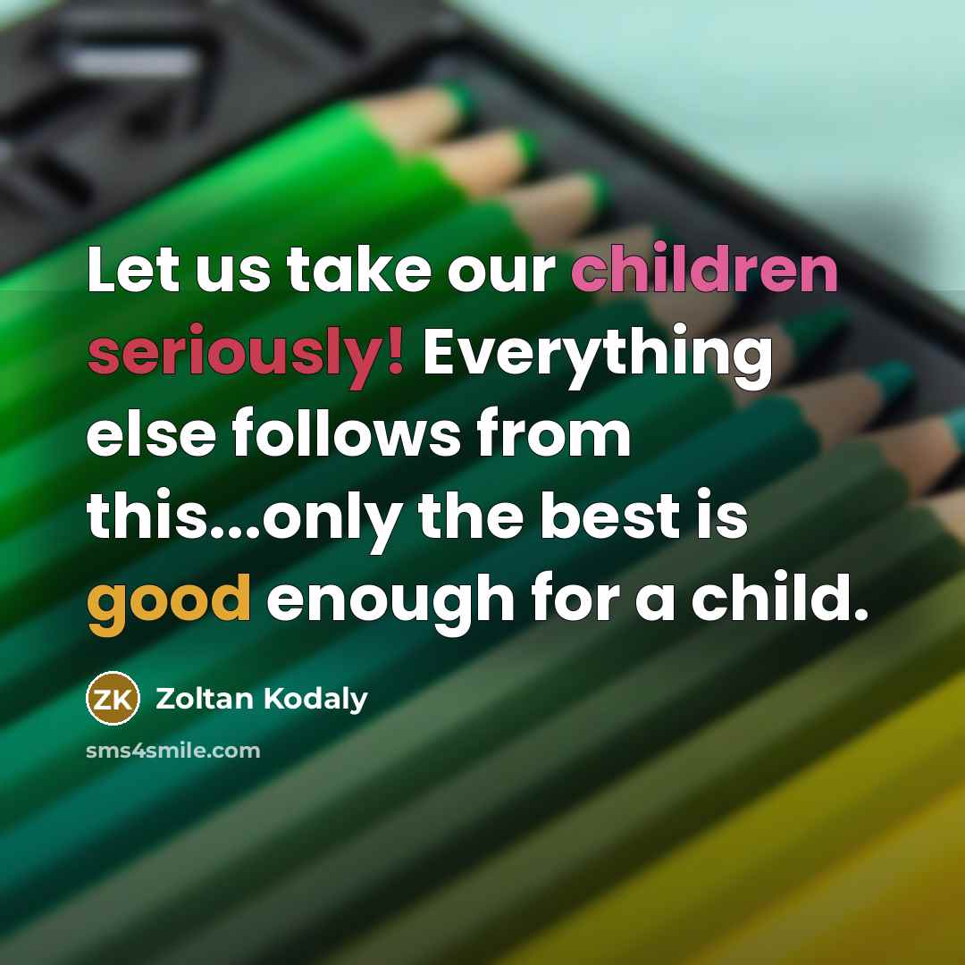 “Let us take our children seriously! Everything else follows from this...only the best is good enough for a child.” quote by Zoltan Kodaly
