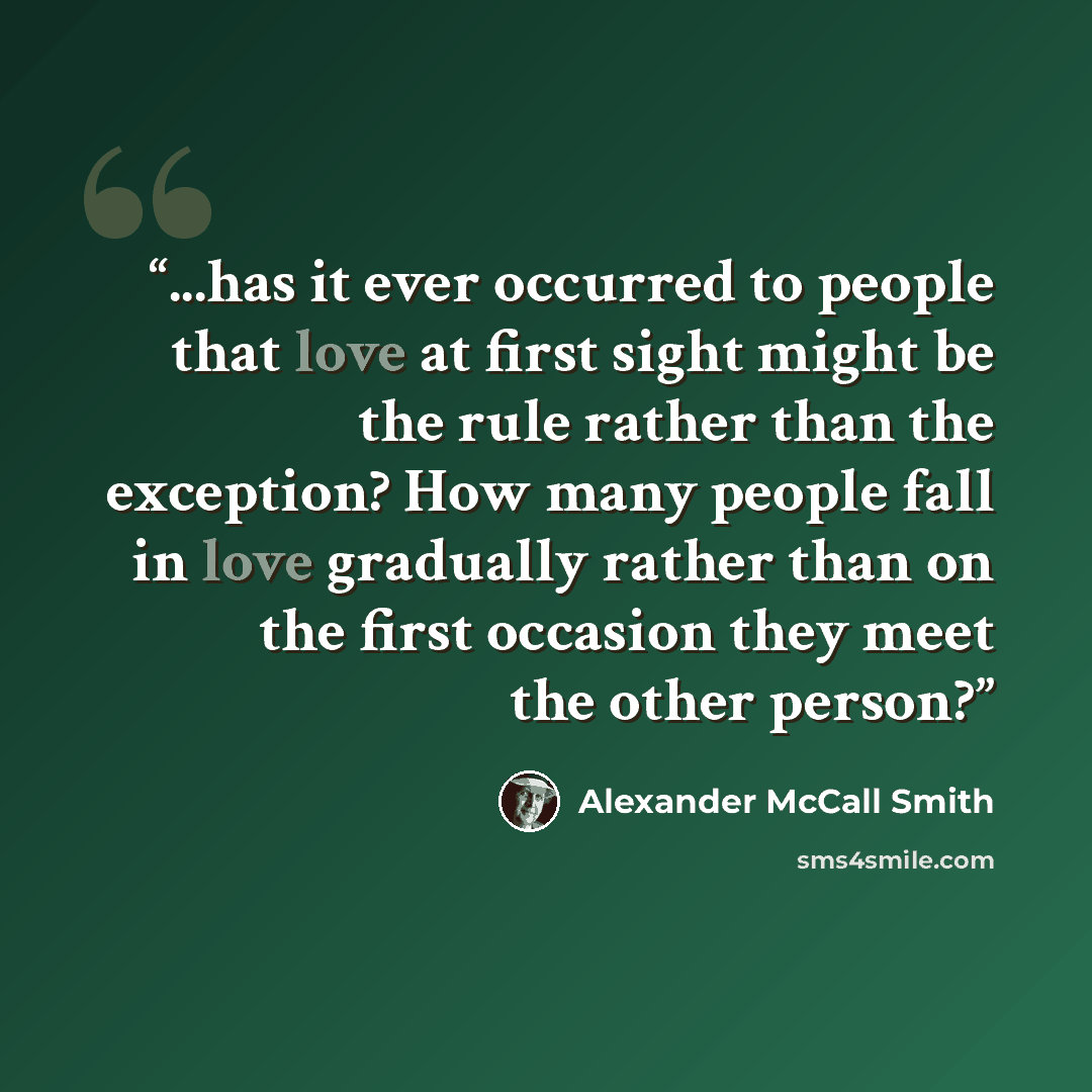 “...has it ever occurred to people that love at first sight might be the rule rather than the exception? How many people fall in love gradually rather than on the first occasion they meet the other person?” quote by Alexander McCall Smith