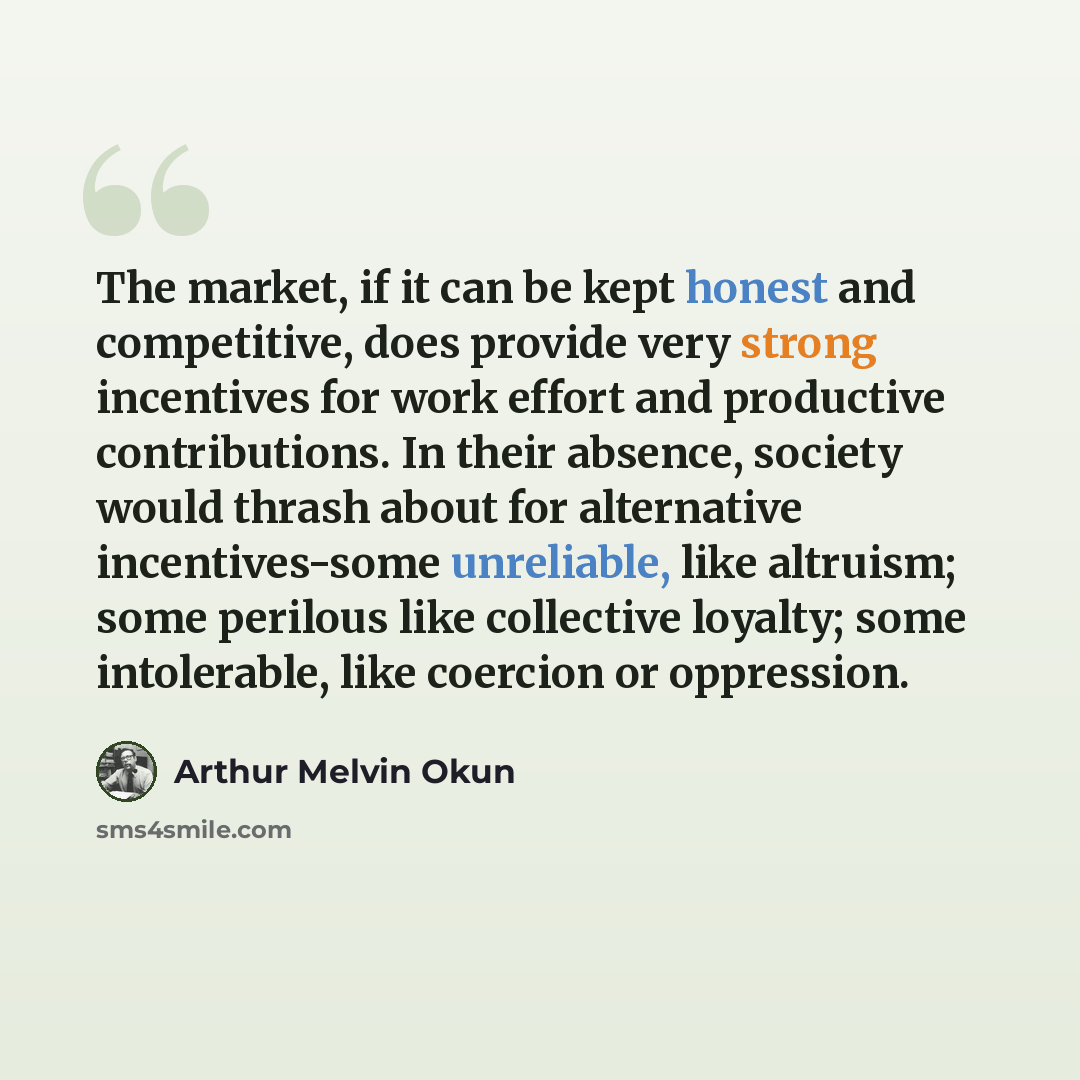 “The market, if it can be kept honest and competitive, does provide very strong incentives for work effort and productive contributions. In their absence, society would thrash about for alternative incentives-some unreliable, like altruism; some perilous like collective loyalty; some intolerable…” quote by Arthur Melvin Okun