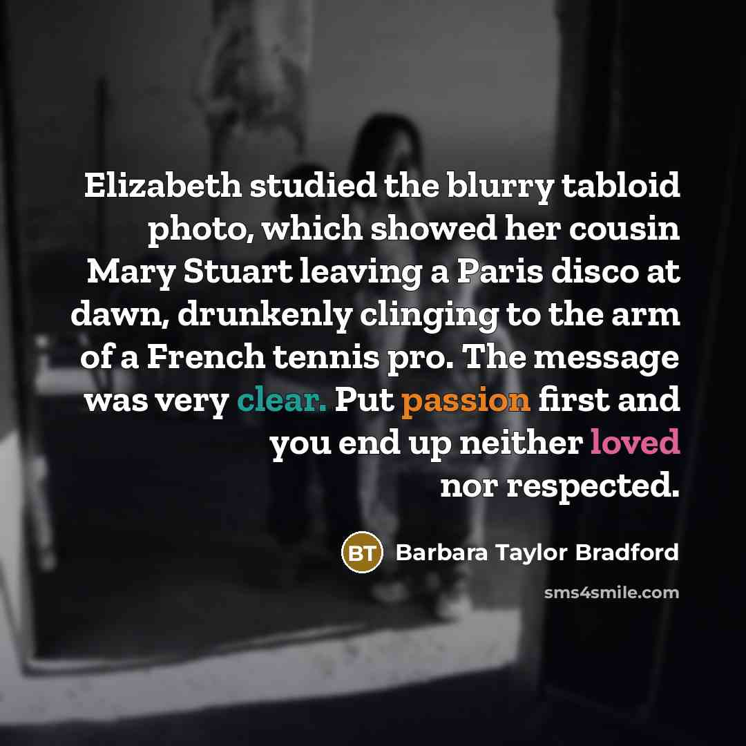 “Elizabeth studied the blurry tabloid photo, which showed her cousin Mary Stuart leaving a Paris disco at dawn, drunkenly clinging to the arm of a French tennis pro. The message was very clear. Put passion first and you end up neither loved nor respected.” quote by Barbara Taylor Bradford