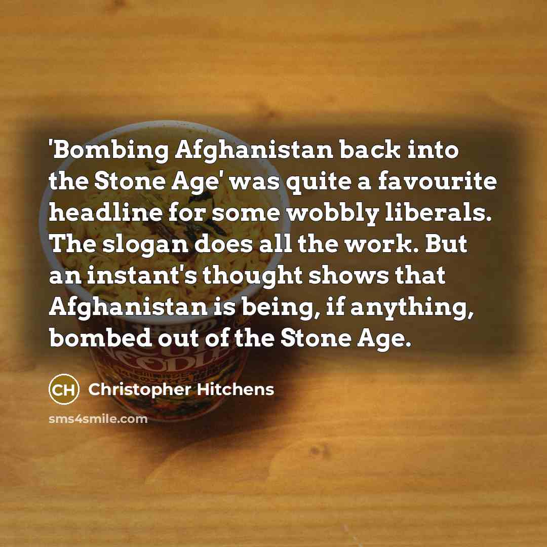 “'Bombing Afghanistan back into the Stone Age' was quite a favourite headline for some wobbly liberals. The slogan does all the work. But an instant's thought shows that Afghanistan is being, if anything, bombed out of the Stone Age.” quote by Christopher Hitchens