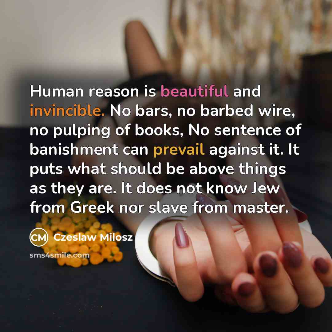 “Human reason is beautiful and invincible. No bars, no barbed wire, no pulping of books, No sentence of banishment can prevail against it. It puts what should be above things as they are. It does not know Jew from Greek nor slave from master.” quote by Czeslaw Milosz