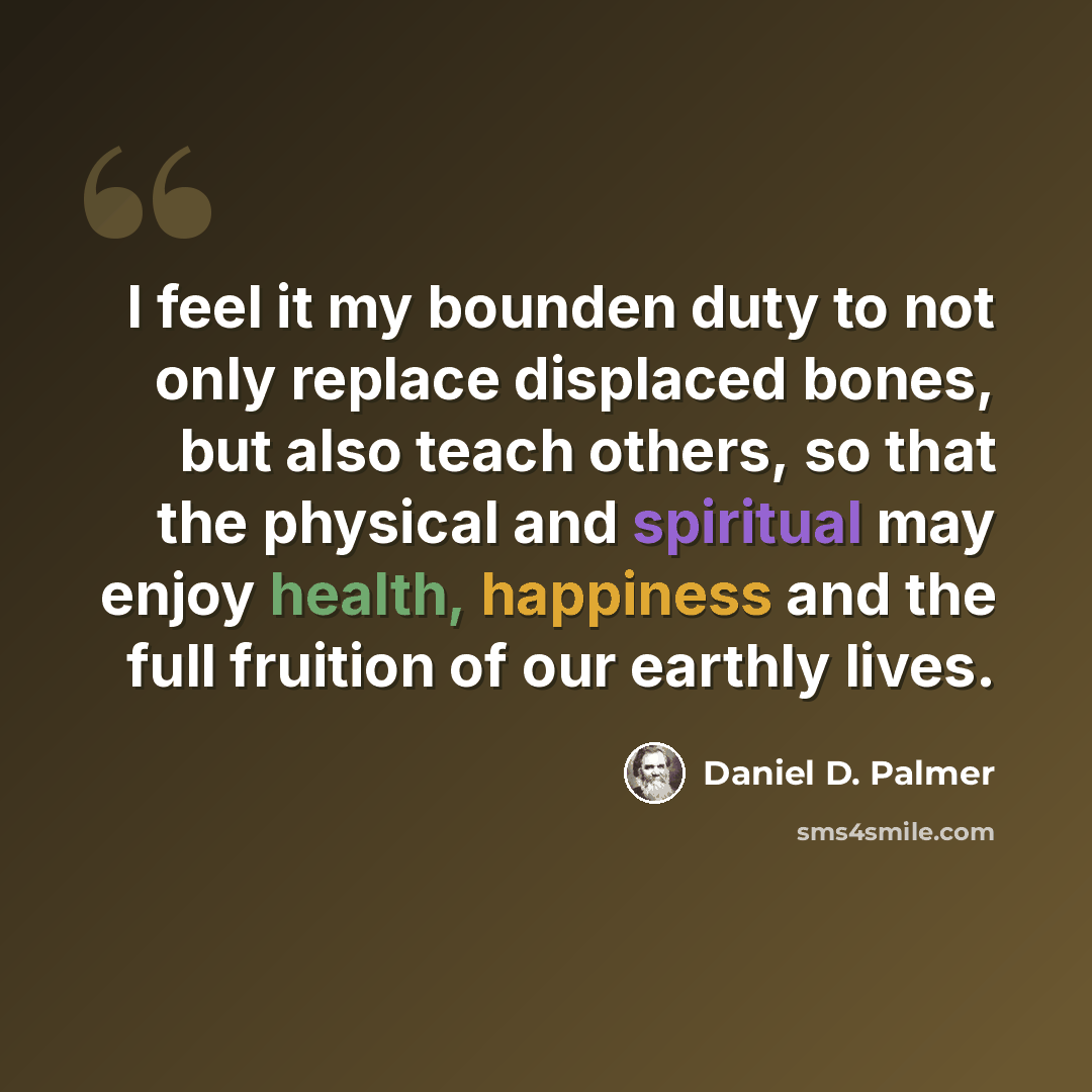 “I feel it my bounden duty to not only replace displaced bones, but also teach others, so that the physical and spiritual may enjoy health, happiness and the full fruition of our earthly lives.” quote by Daniel D. Palmer