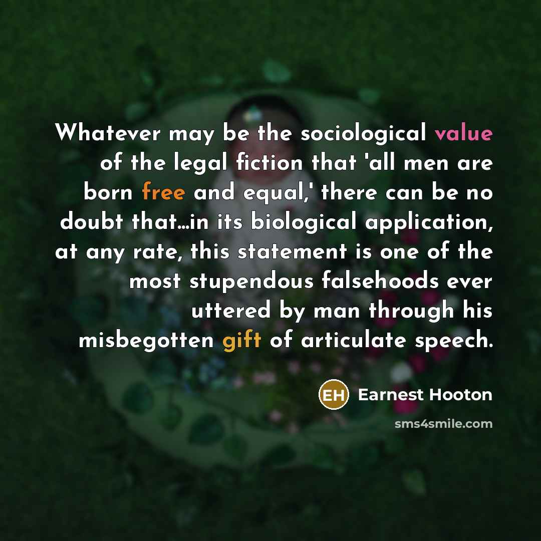 “Whatever may be the sociological value of the legal fiction that 'all men are born free and equal,' there can be no doubt that...in its biological application, at any rate, this statement is one of the most stupendous falsehoods ever uttered by man through his misbegotten gift of articulate speech.” quote by Earnest Hooton