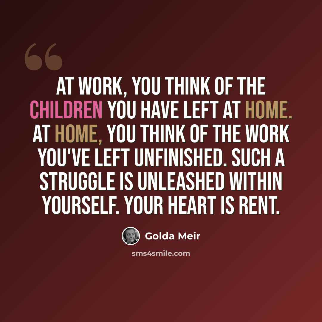 “At work, you think of the children you have left at home. At home, you think of the work you've left unfinished. Such a struggle is unleashed within yourself. Your heart is rent.” quote by Golda Meir