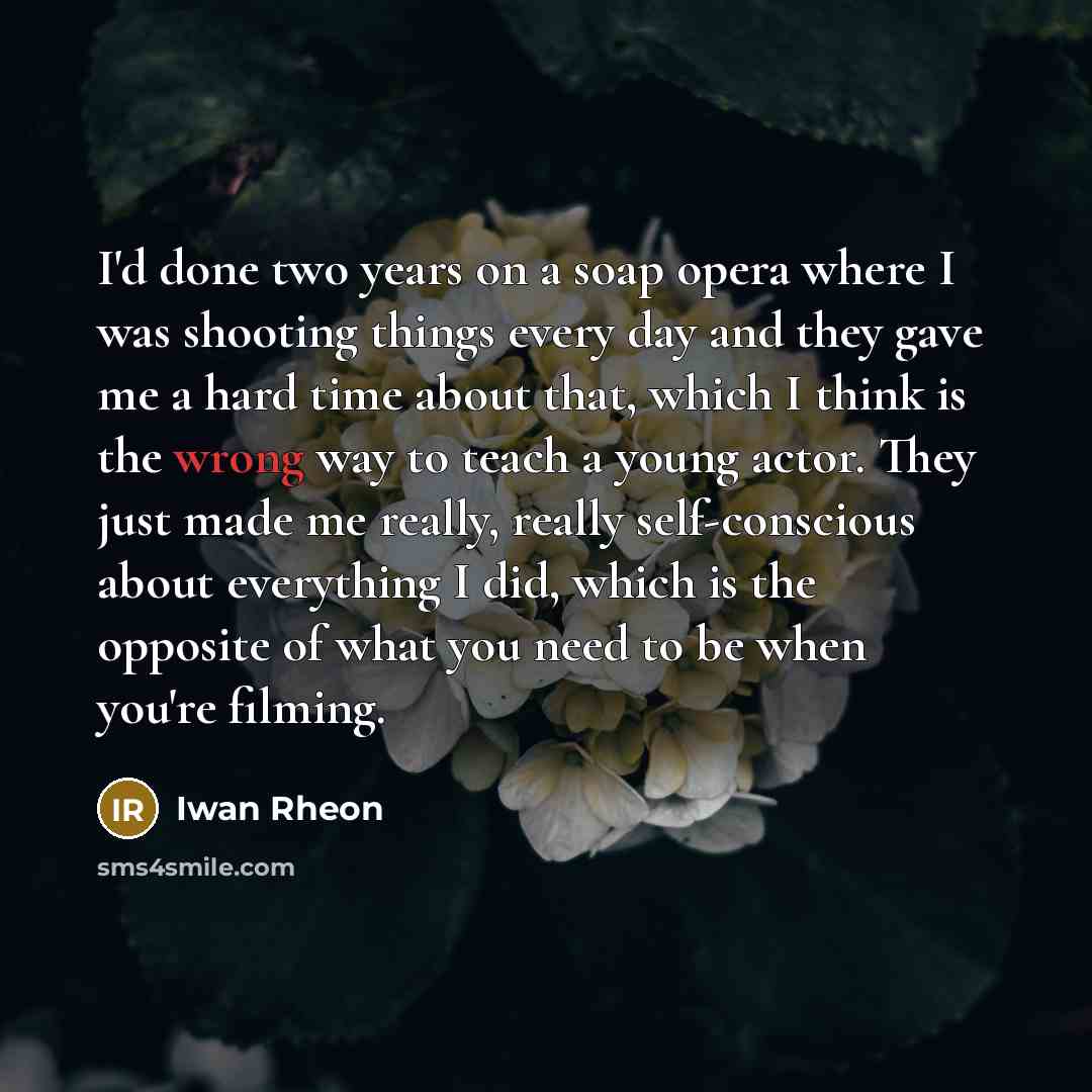 “I'd done two years on a soap opera where I was shooting things every day and they gave me a hard time about that, which I think is the wrong way to teach a young actor. They just made me really, really self-conscious about everything I did, which is the opposite of what you need to be when you're…” quote by Iwan Rheon