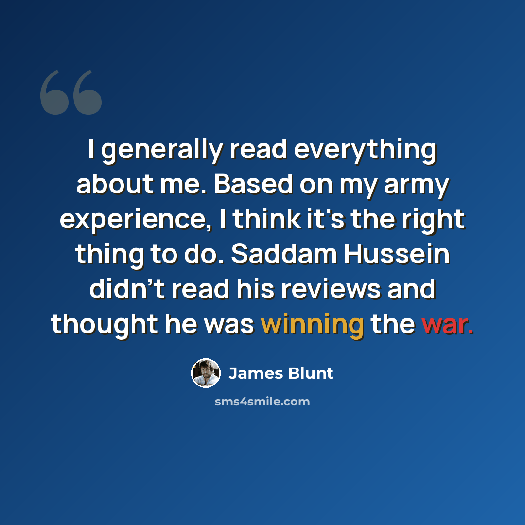 “I generally read everything about me. Based on my army experience, I think it's the right thing to do. Saddam Hussein didn't read his reviews and thought he was winning the war.” quote by James Blunt