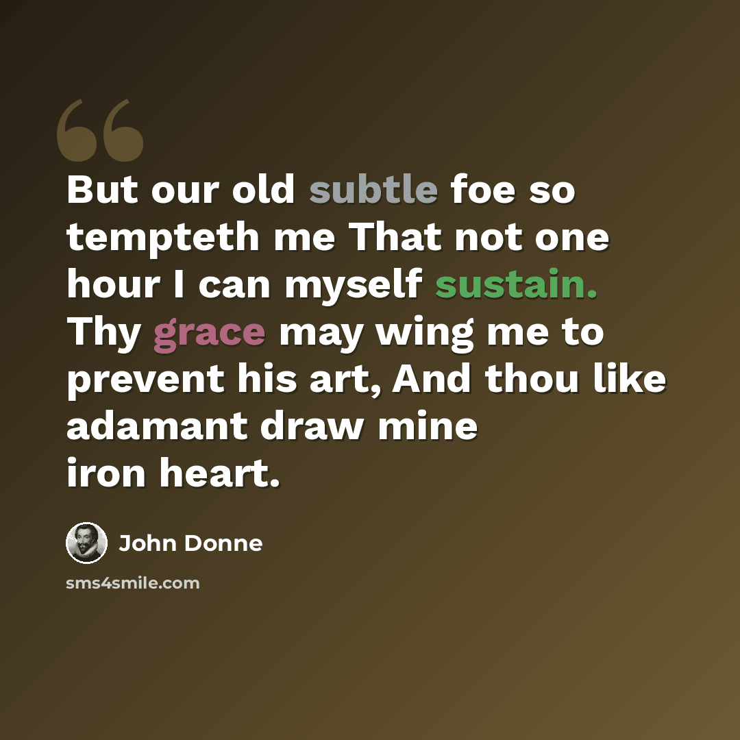 “But our old subtle foe so tempteth me That not one hour I can myself sustain. Thy grace may wing me to prevent his art, And thou like adamant draw mine iron heart.” quote by John Donne