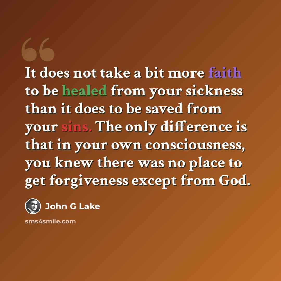 “It does not take a bit more faith to be healed from your sickness than it does to be saved from your sins. The only difference is that in your own consciousness, you knew there was no place to get forgiveness except from God.” quote by John G Lake