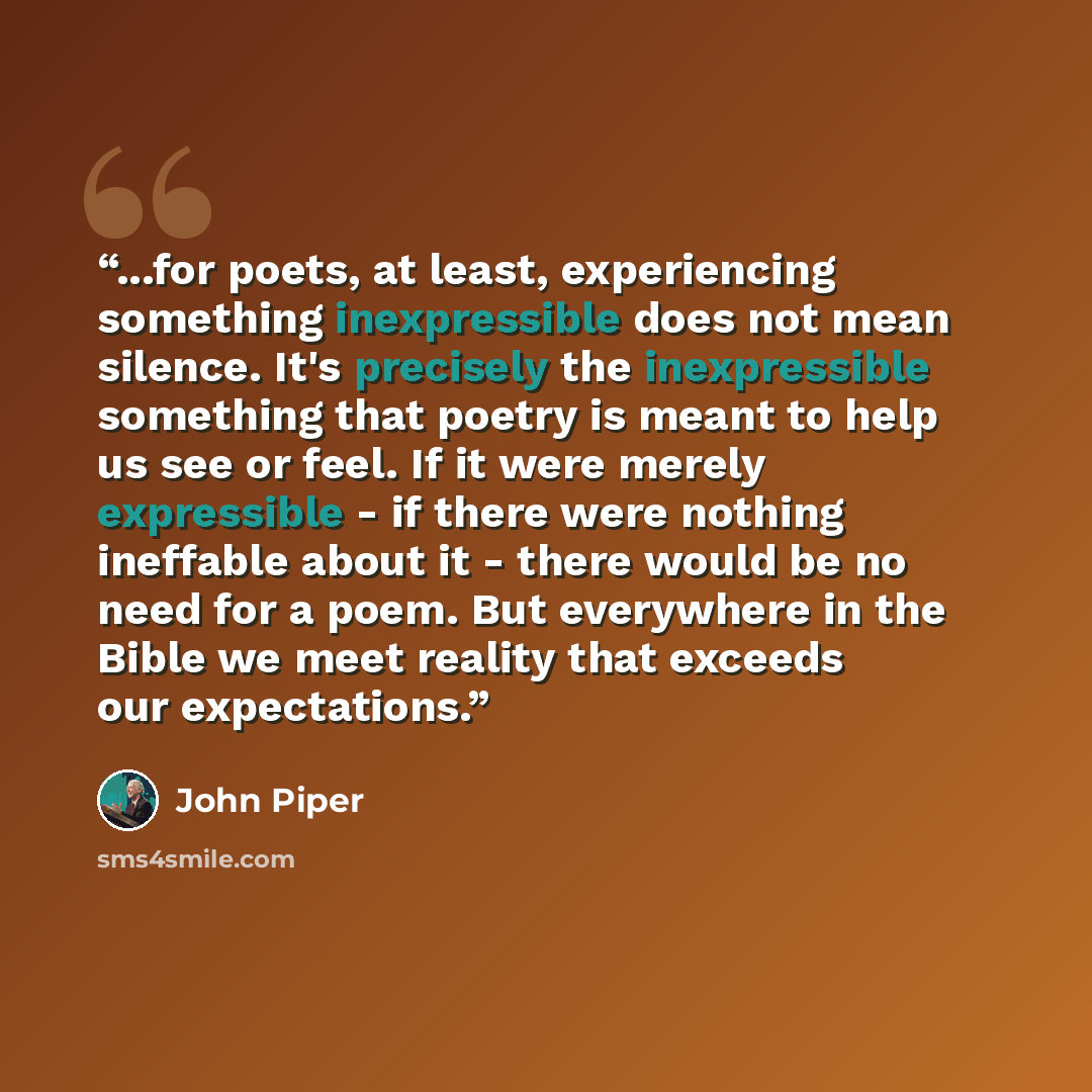 “...for poets, at least, experiencing something inexpressible does not mean silence. It's precisely the inexpressible something that poetry is meant to help us see or feel. If it were merely expressible - if there were nothing ineffable about it - there would be no need for a poem. But everywhere…” quote by John Piper
