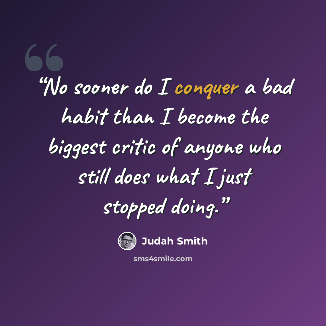 “No sooner do I conquer a bad habit than I become the biggest critic of anyone who still does what I just stopped doing.” quote by Judah Smith