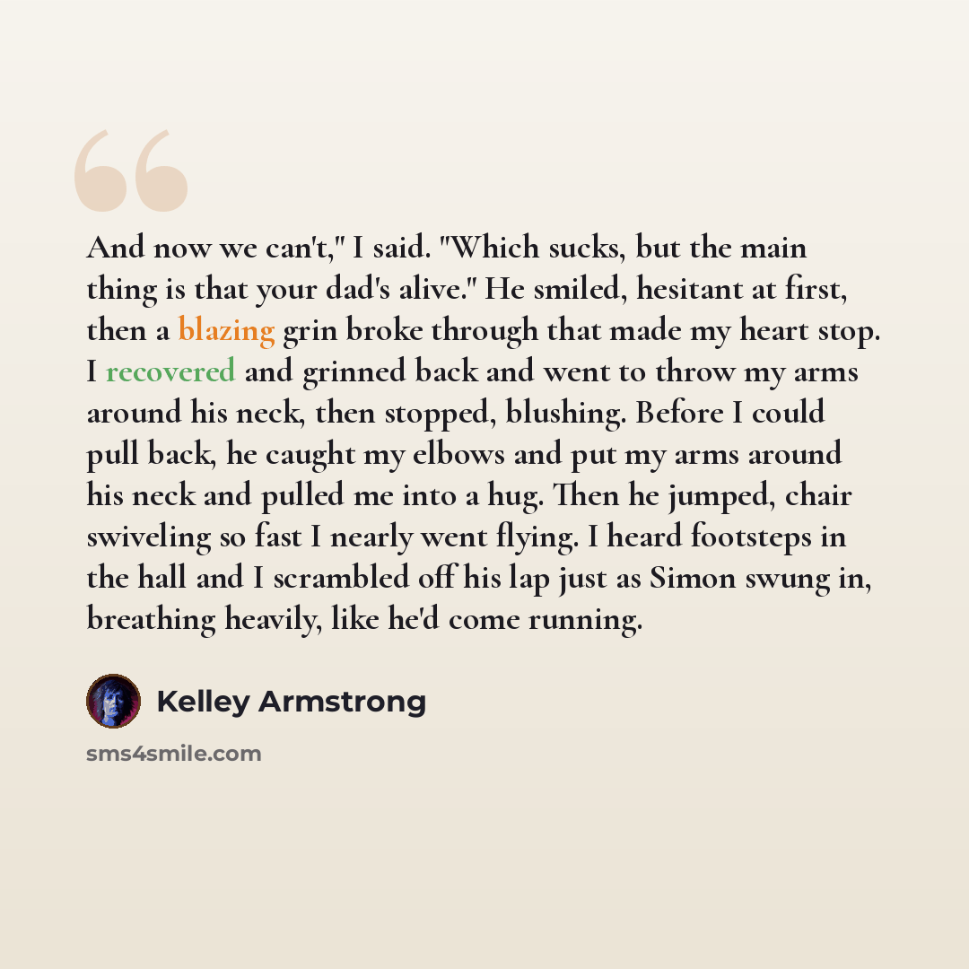 “And now we can't," I said. "Which sucks, but the main thing is that your dad's alive." He smiled, hesitant at first, then a blazing grin broke through that made my heart stop. I recovered and grinned back and went to throw my arms around his neck, then stopped, blushing. Before I could pull back…” quote by Kelley Armstrong