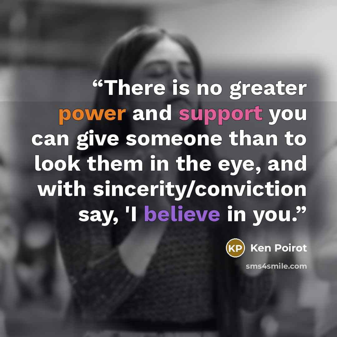 “There is no greater power and support you can give someone than to look them in the eye, and with sincerity/conviction say, 'I believe in you.” quote by Ken Poirot