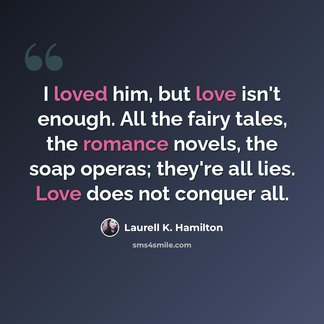 “I loved him, but love isn't enough. All the fairy tales, the romance novels, the soap operas; they're all lies. Love does not conquer all.” quote by Laurell K. Hamilton