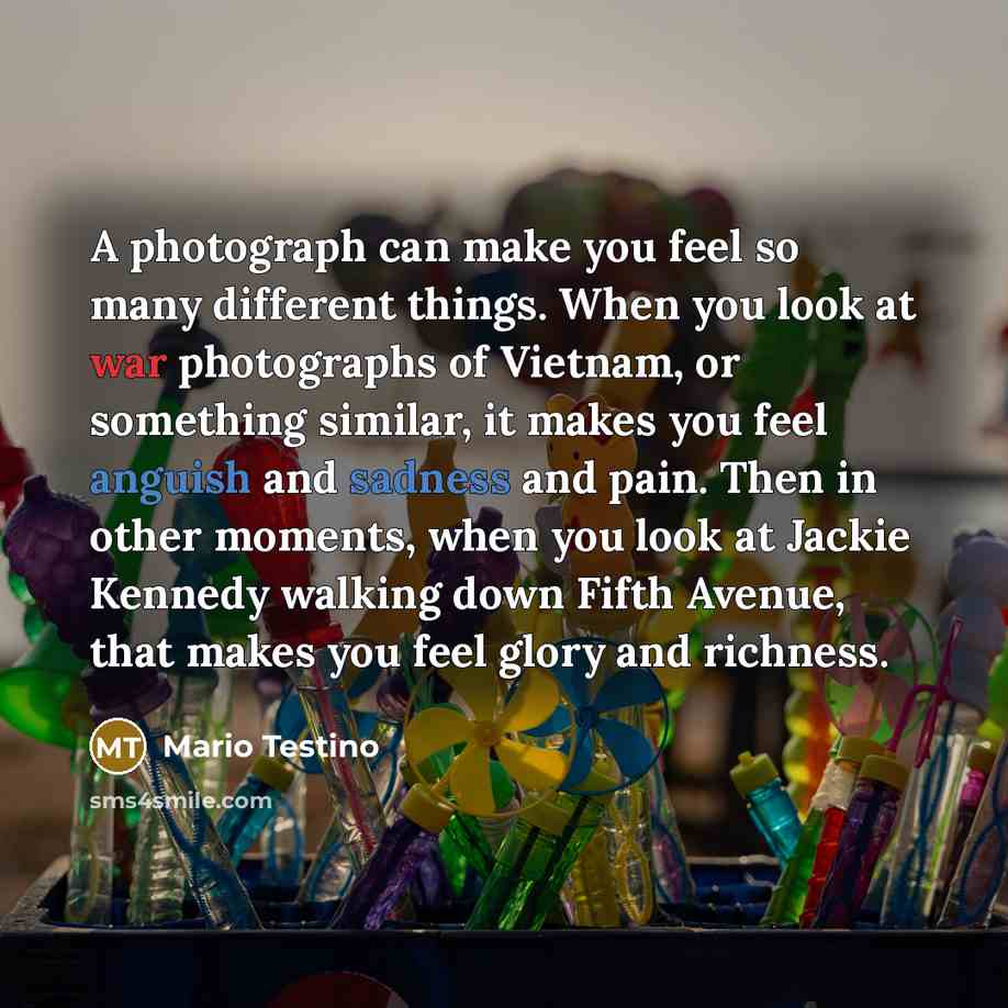 “A photograph can make you feel so many different things. When you look at war photographs of Vietnam, or something similar, it makes you feel anguish and sadness and pain. Then in other moments, when you look at Jackie Kennedy walking down Fifth Avenue, that makes you feel glory and richness.” quote by Mario Testino